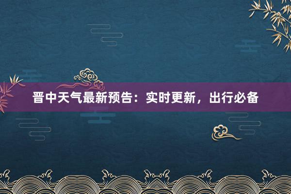 晋中天气最新预告：实时更新，出行必备